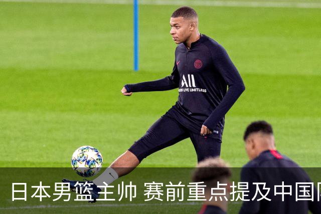 日本男篮主帅 赛前重点提及中国队一人，不是杨瀚森 也不是赵继伟！