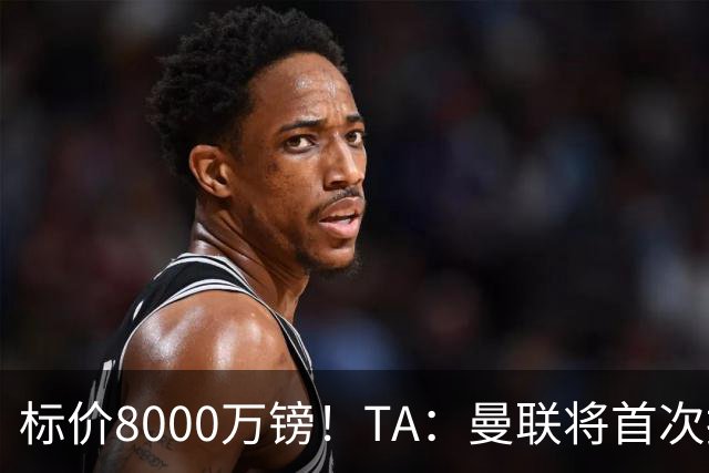标价8000万镑！TA：曼联将首次报价M费，但不准备满足西汉姆要价